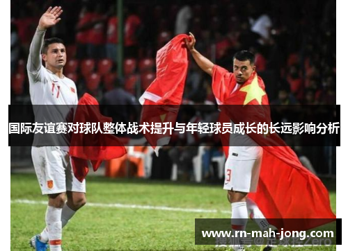 国际友谊赛对球队整体战术提升与年轻球员成长的长远影响分析 国际友谊赛对球队整体战术提升与年轻球员成长的长远影响分析