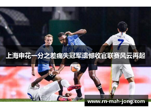 上海申花一分之差痛失冠军遗憾收官联赛风云再起 上海申花一分之差痛失冠军遗憾收官联赛风云再起