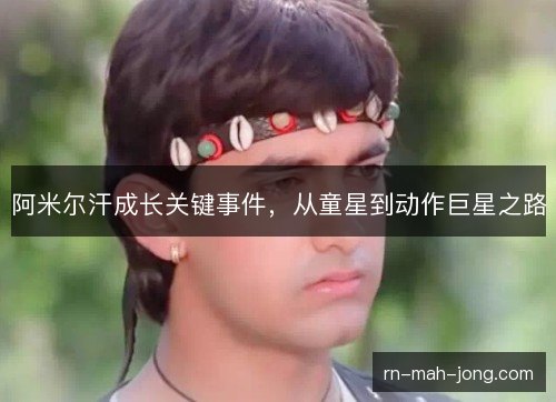 阿米尔汗成长关键事件，从童星到动作巨星之路