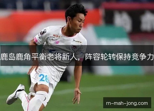 鹿岛鹿角平衡老将新人,阵容轮转保持竞争力 鹿岛鹿角平衡老将新人,阵容轮转保持竞争力